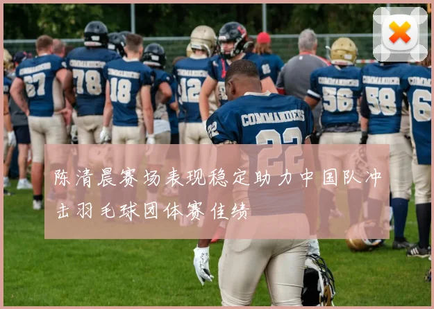 陈清晨赛场表现稳定助力中国队冲击羽毛球团体赛佳绩