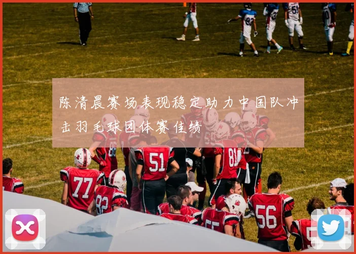 陈清晨赛场表现稳定助力中国队冲击羽毛球团体赛佳绩