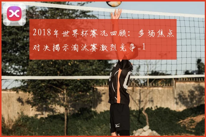 2018年世界杯赛况回顾：多场焦点对决揭示淘汰赛激烈竞争_1