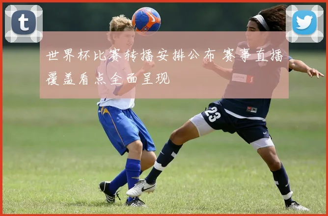世界杯比赛转播安排公布 赛事直播覆盖看点全面呈现
