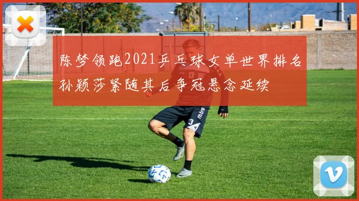 陈梦领跑2021乒乓球女单世界排名孙颖莎紧随其后争冠悬念延续