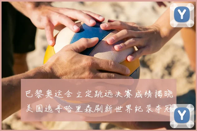 巴黎奥运会立定跳远决赛成绩揭晓美国选手哈里森刷新世界纪录夺冠