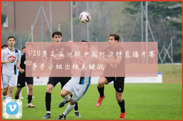 U20男足亚洲杯中国对沙特直播开赛 争夺小组出线关键战