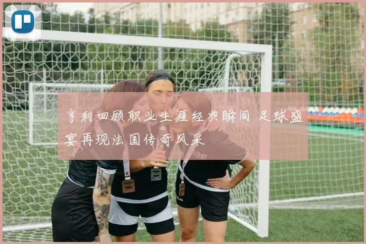 亨利回顾职业生涯经典瞬间 足球盛宴再现法国传奇风采