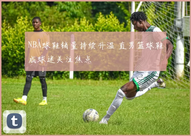 NBA球鞋销量持续升温 直男篮球鞋成球迷关注焦点