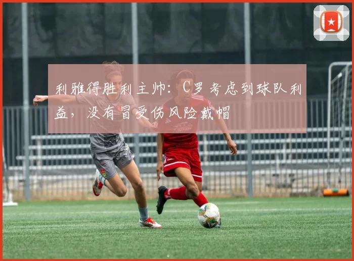 利雅得胜利主帅：C罗考虑到球队利益，没有冒受伤风险戴帽