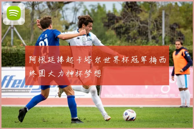 阿根廷捧起卡塔尔世界杯冠军梅西终圆大力神杯梦想